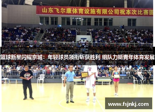 篮球新星闪耀京城：年轻球员领衔斩获胜利 组队力挺青年体育发展